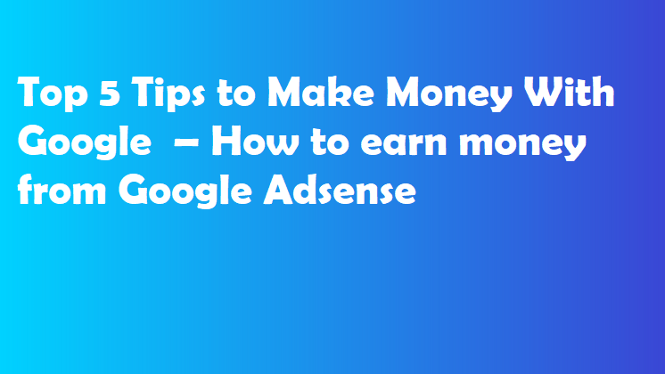 Top 5 Tips to Make Money With Google  – How to earn money from Google Adsense